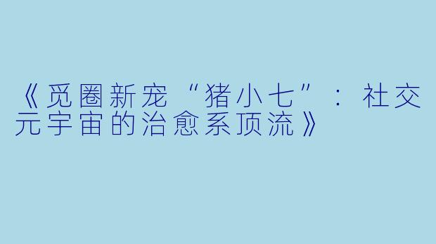 《觅圈新宠“猪小七”：社交元宇宙的治愈系顶流》