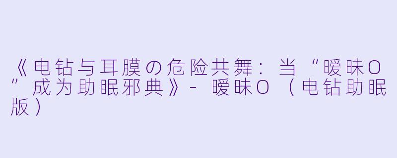 《电钻与耳膜の危险共舞：当“暧昧O”成为助眠邪典》-暧昧O（电钻助眠版）