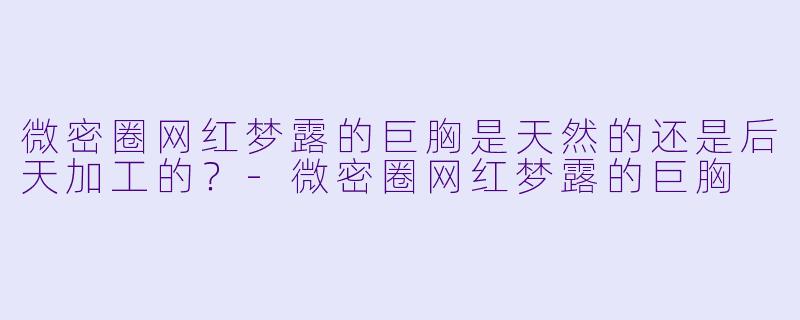 微密圈网红梦露的巨胸是天然的还是后天加工的？-微密圈网红梦露的巨胸