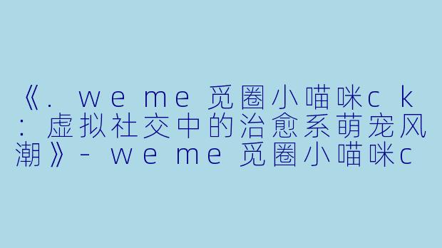 《.weme觅圈小喵咪ck：虚拟社交中的治愈系萌宠风潮》-weme觅圈小喵咪ck