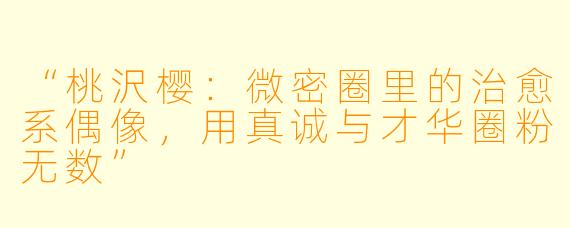 “桃沢樱：微密圈里的治愈系偶像，用真诚与才华圈粉无数”
