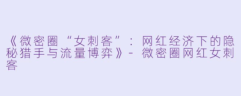《微密圈“女刺客”:网红经济下的隐秘猎手与流量博弈》