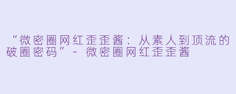 “微密圈网红歪歪酱:从素人到顶流的破圈密码”