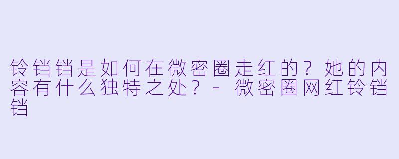 铃铛铛是如何在微密圈走红的？她的内容有什么独特之处？-微密圈网红铃铛铛