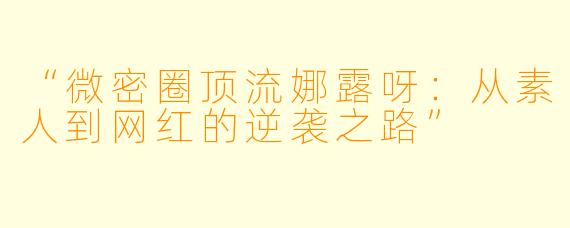 “微密圈顶流娜露呀：从素人到网红的逆袭之路”