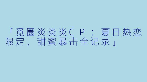 「觅圈炎炎炎CP：夏日热恋限定，甜蜜暴击全记录」