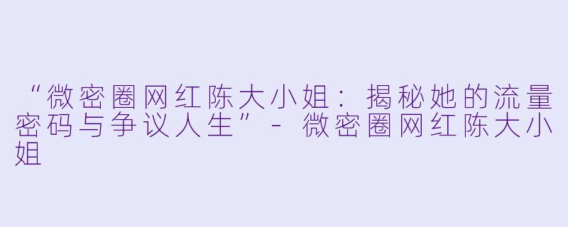 “微密圈网红陈大小姐：揭秘她的流量密码与争议人生”-微密圈网红陈大小姐