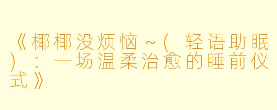 《椰椰没烦恼～(轻语助眠)：一场温柔治愈的睡前仪式》