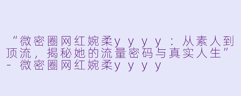 “微密圈网红婉柔yyyy：从素人到顶流，揭秘她的流量密码与真实人生”-微密圈网红婉柔yyyy