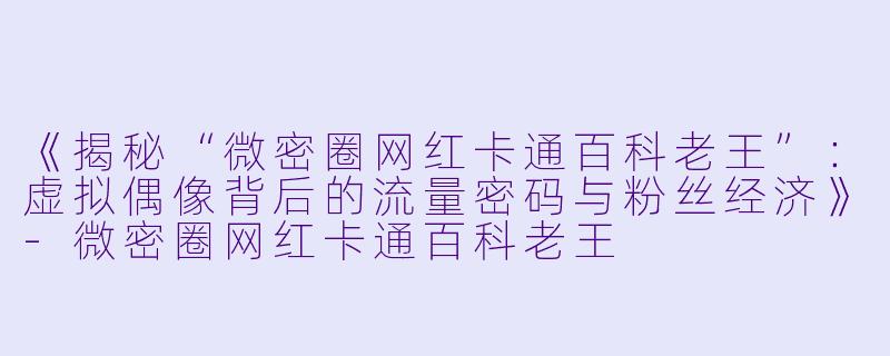 《揭秘“微密圈网红卡通百科老王”：虚拟偶像背后的流量密码与粉丝经济》-微密圈网红卡通百科老王
