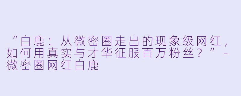 “白鹿：从微密圈走出的现象级网红，如何用真实与才华征服百万粉丝？”-微密圈网红白鹿