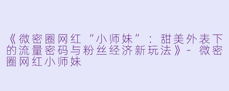 《微密圈网红“小师妹”：甜美外表下的流量密码与粉丝经济新玩法》-微密圈网红小师妹