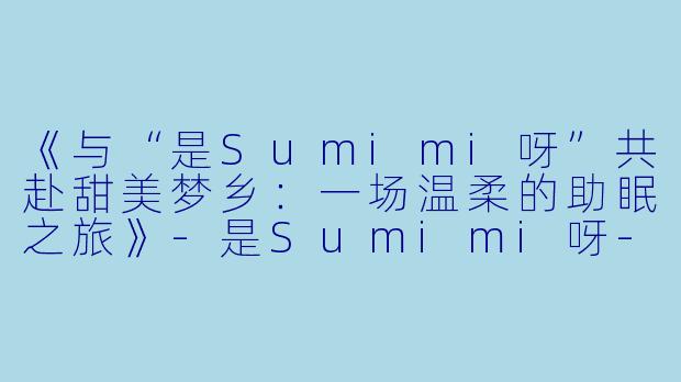 《与“是Sumimi呀”共赴甜美梦乡：一场温柔的助眠之旅》-是Sumimi呀-助眠
