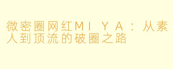 微密圈网红MIYA：从素人到顶流的破圈之路