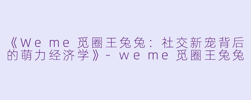 《Weme觅圈王兔兔：社交新宠背后的萌力经济学》-weme觅圈王兔兔