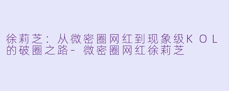 徐莉芝：从微密圈网红到现象级KOL的破圈之路-微密圈网红徐莉芝