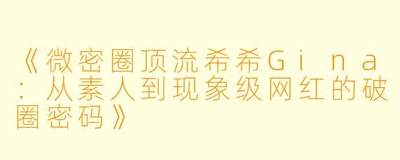 《微密圈顶流希希Gina：从素人到现象级网红的破圈密码》