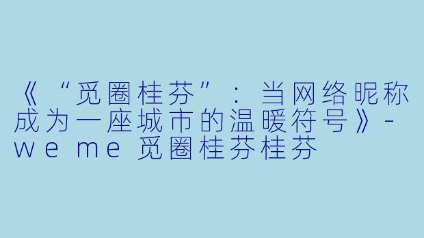 《“觅圈桂芬”：当网络昵称成为一座城市的温暖符号》-weme觅圈桂芬桂芬