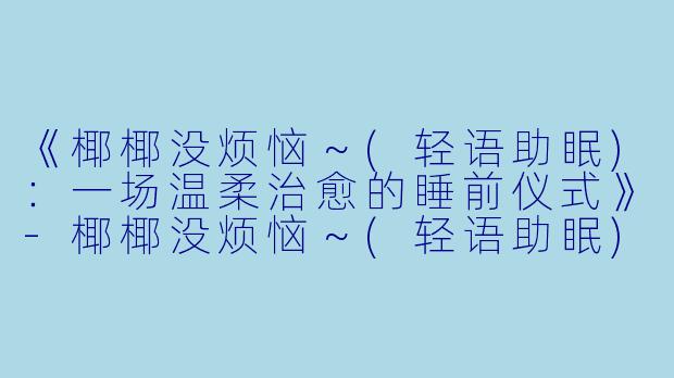 《椰椰没烦恼～(轻语助眠)：一场温柔治愈的睡前仪式》-椰椰没烦恼～(轻语助眠)