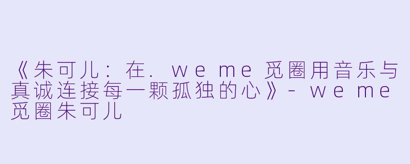 《朱可儿：在.weme觅圈用音乐与真诚连接每一颗孤独的心》-weme觅圈朱可儿