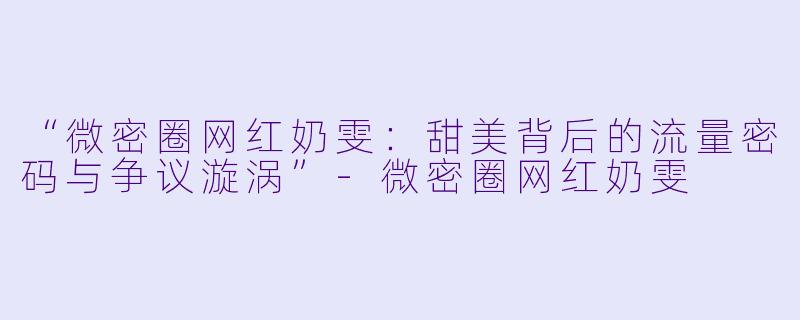“微密圈网红奶雯：甜美背后的流量密码与争议漩涡”-微密圈网红奶雯