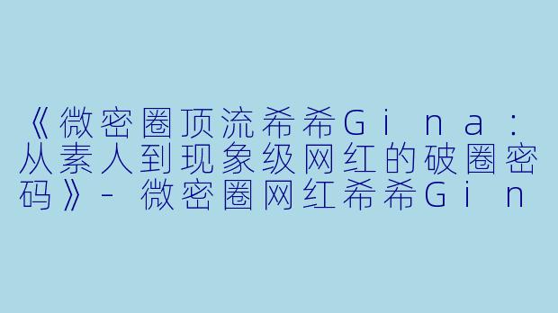 《微密圈顶流希希Gina：从素人到现象级网红的破圈密码》-微密圈网红希希Gina