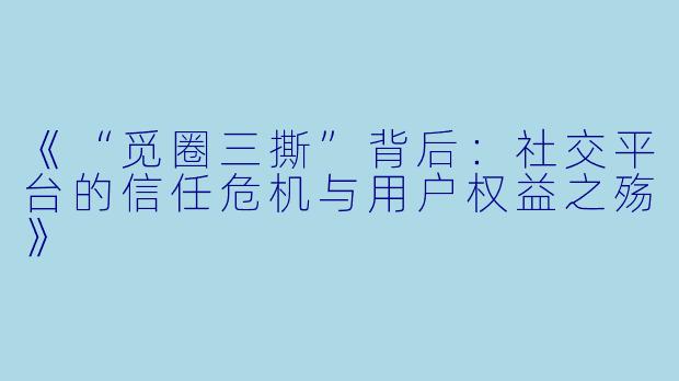 《“觅圈三撕”背后：社交平台的信任危机与用户权益之殇》
