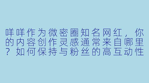 咩咩作为微密圈知名网红，你的内容创作灵感通常来自哪里？如何保持与粉丝的高互动性？-微密圈网红咩咩
