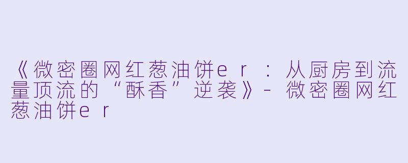 《微密圈网红葱油饼er：从厨房到流量顶流的“酥香”逆袭》-微密圈网红葱油饼er