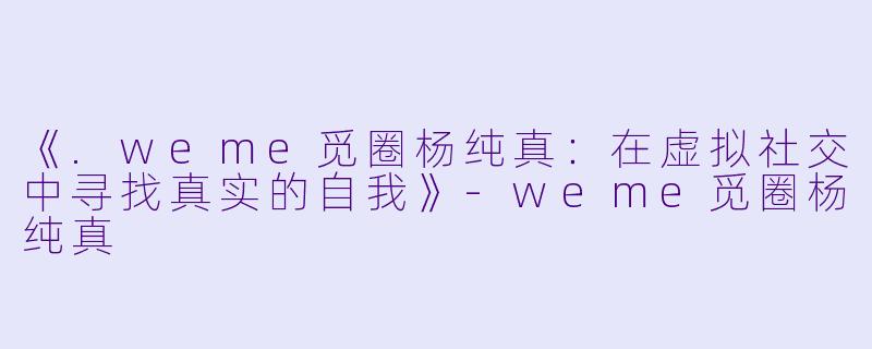 《.weme觅圈杨纯真：在虚拟社交中寻找真实的自我》-weme觅圈杨纯真