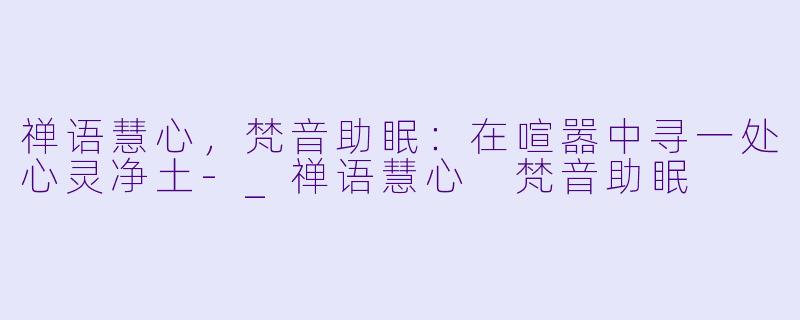 禅语慧心，梵音助眠：在喧嚣中寻一处心灵净土-_禅语慧心 梵音助眠