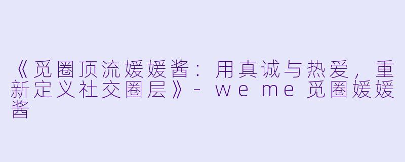 《觅圈顶流媛媛酱:用真诚与热爱,重新定义社交圈层》-weme觅圈媛媛酱