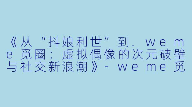 《从“抖娘利世”到.weme觅圈:虚拟偶像的次元破壁与社交新浪潮》