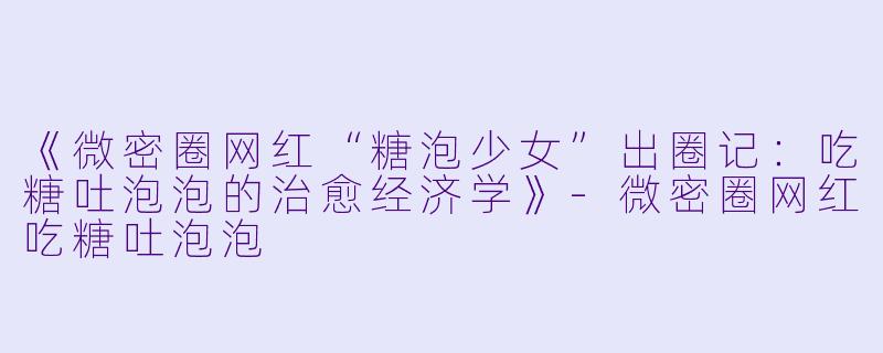 《微密圈网红“糖泡少女”出圈记：吃糖吐泡泡的治愈经济学》-微密圈网红吃糖吐泡泡