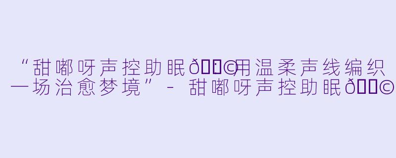 “甜嘟呀声控助眠🍩：用温柔声线编织一场治愈梦境”-甜嘟呀声控助眠🍩