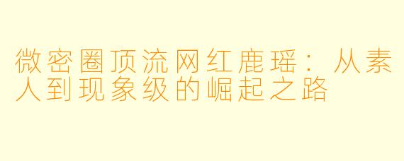 微密圈顶流网红鹿瑶：从素人到现象级的崛起之路