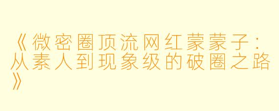 《微密圈顶流网红蒙蒙子：从素人到现象级的破圈之路》