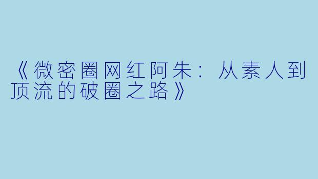 《微密圈网红阿朱：从素人到顶流的破圈之路》