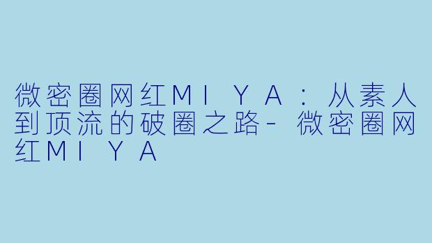 微密圈网红MIYA：从素人到顶流的破圈之路-微密圈网红MIYA