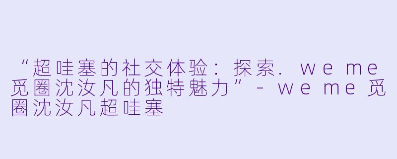 “超哇塞的社交体验：探索.weme觅圈沈汝凡的独特魅力”-weme觅圈沈汝凡超哇塞
