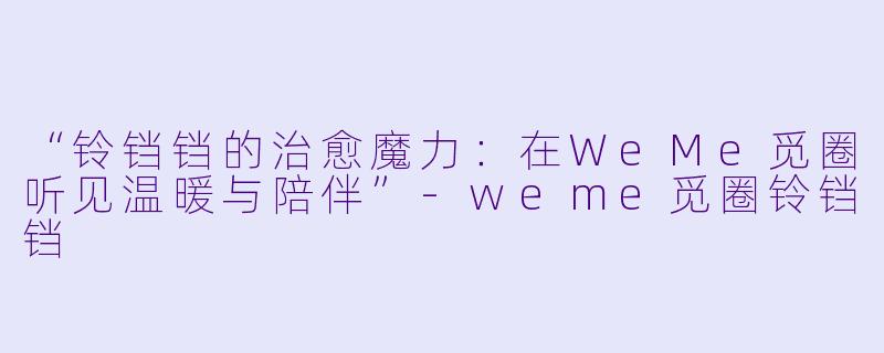 “铃铛铛的治愈魔力:在WeMe觅圈听见温暖与陪伴”