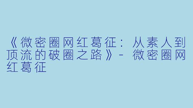 《微密圈网红葛征：从素人到顶流的破圈之路》-微密圈网红葛征
