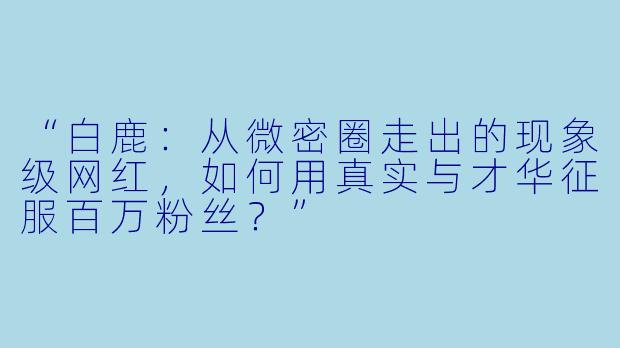 “白鹿：从微密圈走出的现象级网红，如何用真实与才华征服百万粉丝？”