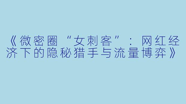 《微密圈“女刺客”：网红经济下的隐秘猎手与流量博弈》