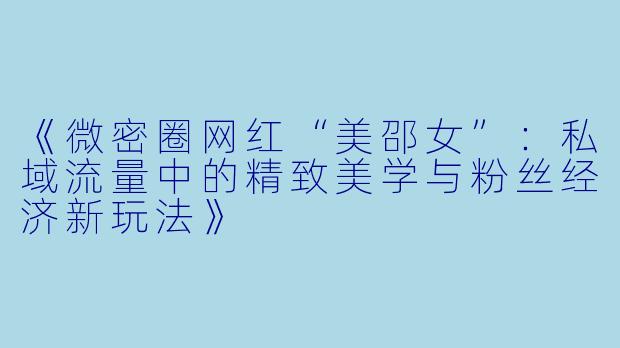 《微密圈网红“美邵女”：私域流量中的精致美学与粉丝经济新玩法》