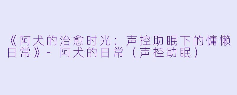 《阿犬的治愈时光：声控助眠下的慵懒日常》-阿犬的日常（声控助眠）