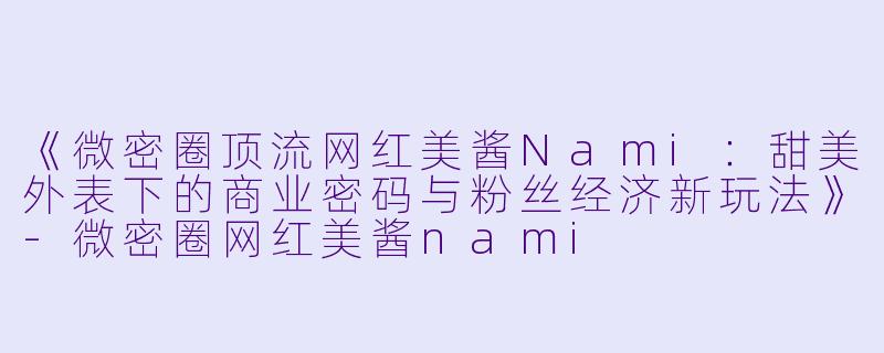 《微密圈顶流网红美酱Nami：甜美外表下的商业密码与粉丝经济新玩法》-微密圈网红美酱nami