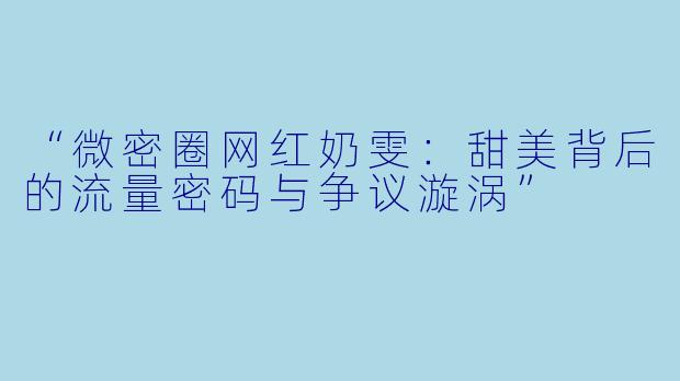 “微密圈网红奶雯：甜美背后的流量密码与争议漩涡”