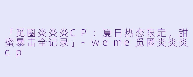 「觅圈炎炎炎CP：夏日热恋限定，甜蜜暴击全记录」-weme觅圈炎炎炎cp