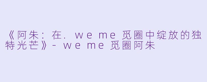 《阿朱：在.weme觅圈中绽放的独特光芒》-weme觅圈阿朱